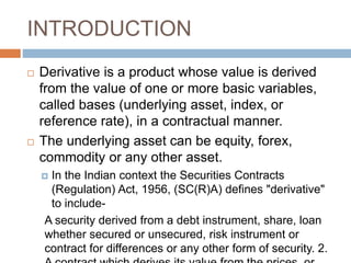 INTRODUCTION
 Derivative is a product whose value is derived
from the value of one or more basic variables,
called bases (underlying asset, index, or
reference rate), in a contractual manner.
 The underlying asset can be equity, forex,
commodity or any other asset.
 In the Indian context the Securities Contracts
(Regulation) Act, 1956, (SC(R)A) defines "derivative"
to include-
A security derived from a debt instrument, share, loan
whether secured or unsecured, risk instrument or
contract for differences or any other form of security. 2.
 