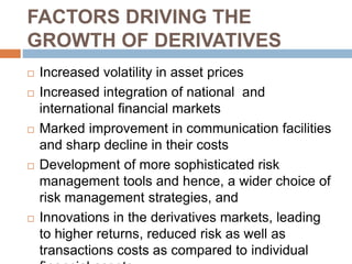 FACTORS DRIVING THE
GROWTH OF DERIVATIVES
 Increased volatility in asset prices
 Increased integration of national and
international financial markets
 Marked improvement in communication facilities
and sharp decline in their costs
 Development of more sophisticated risk
management tools and hence, a wider choice of
risk management strategies, and
 Innovations in the derivatives markets, leading
to higher returns, reduced risk as well as
transactions costs as compared to individual
 