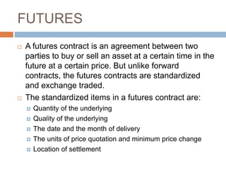 FUTURES
 A futures contract is an agreement between two
parties to buy or sell an asset at a certain time in the
future at a certain price. But unlike forward
contracts, the futures contracts are standardized
and exchange traded.
 The standardized items in a futures contract are:
 Quantity of the underlying
 Quality of the underlying
 The date and the month of delivery
 The units of price quotation and minimum price change
 Location of settlement
 