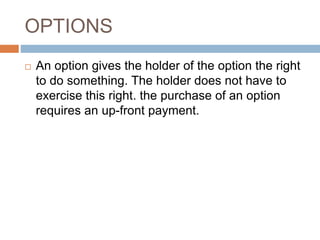 OPTIONS
 An option gives the holder of the option the right
to do something. The holder does not have to
exercise this right. the purchase of an option
requires an up-front payment.
 