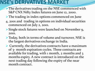 NSE's DERIVATIVES MARKET
The derivatives trading on the NSE commenced with
S&P CNX Nifty Index futures on June 12, 2000.
The trading in index options commenced on June
4, 2001 and trading in options on individual securities
commenced on July 2, 2001.
Single stock futures were launched on November 9,
2001.
Today, both in terms of volume and turnover, NSE is
the largest derivatives exchange in India.
 Currently, the derivatives contracts have a maximum
of 3- month expiration cycles. Three contracts are
available for trading, with 1 month, 2 months and 3
months expiry. A new contract is introduced on the
next trading day following the expiry of the near
month contract.
 