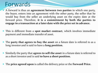 Forwards
 A forward is thus an agreement between two parties in which one party,
the buyer, enters into an agreement with the other party, the seller that he
would buy from the seller an underlying asset on the expiry date at the
forward price. Therefore, it is a commitment by both the parties to
engage in a transaction at a later date with the price set in advance.
 This is different from a spot market contract, which involves immediate
payment and immediate transfer of asset.
 The party that agrees to buy the asset on a future date is referred to as a
long investor and is said to have a long position.
 Similarly the party that agrees to sell the asset in a future date is referred to
as a short investor and is said to have a short position.
 The price agreed upon is called the delivery price or the Forward Price.
 