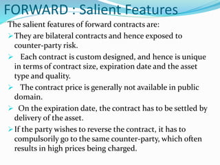 FORWARD : Salient Features
The salient features of forward contracts are:
They are bilateral contracts and hence exposed to
counter-party risk.
 Each contract is custom designed, and hence is unique
in terms of contract size, expiration date and the asset
type and quality.
 The contract price is generally not available in public
domain.
 On the expiration date, the contract has to be settled by
delivery of the asset.
If the party wishes to reverse the contract, it has to
compulsorily go to the same counter-party, which often
results in high prices being charged.
 