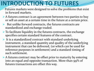 INTRODUCTION TO FUTURES
Futures markets were designed to solve the problems that exist
in forward markets.
 A futures contract is an agreement between two parties to buy
or sell an asset at a certain time in the future at a certain price.
 But unlike forward contracts, the futures contracts are
standardized and exchange traded.
 To facilitate liquidity in the futures contracts, the exchange
specifies certain standard features of the contract.
 It is a standardized contract with standard underlying
instrument, a standard quantity and quality of the underlying
instrument that can be delivered, (or which can be used for
reference purposes in settlement) and a standard timing of
such settlement.
 A futures contract may be offset prior to maturity by entering
into an equal and opposite transaction. More than 99% of
futures transactions are offset this way.
 