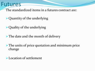 Futures
The standardized items in a futures contract are:
Quantity of the underlying
Quality of the underlying
The date and the month of delivery
The units of price quotation and minimum price
change
Location of settlement
 