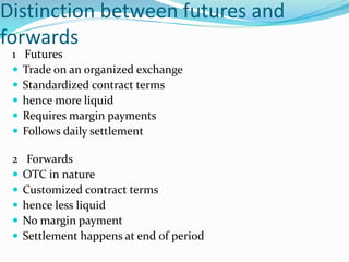 Distinction between futures and
forwards
1 Futures
 Trade on an organized exchange
 Standardized contract terms
 hence more liquid
 Requires margin payments
 Follows daily settlement
2 Forwards
 OTC in nature
 Customized contract terms
 hence less liquid
 No margin payment
 Settlement happens at end of period
 