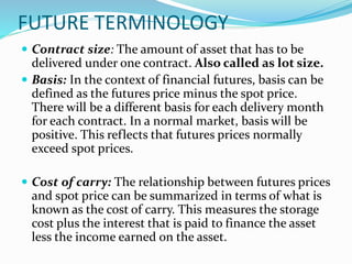 FUTURE TERMINOLOGY
 Contract size: The amount of asset that has to be
delivered under one contract. Also called as lot size.
 Basis: In the context of financial futures, basis can be
defined as the futures price minus the spot price.
There will be a different basis for each delivery month
for each contract. In a normal market, basis will be
positive. This reflects that futures prices normally
exceed spot prices.
 Cost of carry: The relationship between futures prices
and spot price can be summarized in terms of what is
known as the cost of carry. This measures the storage
cost plus the interest that is paid to finance the asset
less the income earned on the asset.
 