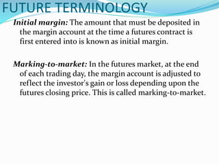 FUTURE TERMINOLOGY
Initial margin: The amount that must be deposited in
the margin account at the time a futures contract is
first entered into is known as initial margin.
Marking-to-market: In the futures market, at the end
of each trading day, the margin account is adjusted to
reflect the investor's gain or loss depending upon the
futures closing price. This is called marking-to-market.
 