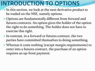 INTRODUCTION TO OPTIONS
In this section, we look at the next derivative product to
be traded on the NSE, namely options.
Options are fundamentally different from forward and
futures contracts. An option gives the holder of the option
the right to do something. The holder does not have to
exercise this right.
In contrast, in a forward or futures contract, the two
parties have committed themselves to doing something.
Whereas it costs nothing (except margin requirements) to
enter into a futures contract, the purchase of an option
requires an up-front payment.
 