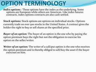 OPTION TERMINOLOGY
Index options : These options have the index as the underlying. Some
options are European while others are American. Like index futures
contracts, index options contracts are also cash settled.
Stock options: Stock options are options on individual stocks. Options
currently trade on over 500 stocks in the United States. A contract gives the
holder the right to buy or sell shares at the specified price.
Buyer of an option: The buyer of an option is the one who by paying the
option premium buys the right but not the obligation to exercise his
option on the seller/writer.
Writer of an option: The writer of a call/put option is the one who receives
the option premium and is thereby obliged to sell/buy the asset if the buyer
exercises on him.
 