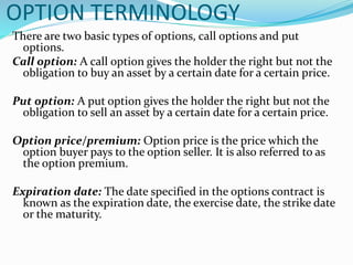 OPTION TERMINOLOGY
There are two basic types of options, call options and put
options.
Call option: A call option gives the holder the right but not the
obligation to buy an asset by a certain date for a certain price.
Put option: A put option gives the holder the right but not the
obligation to sell an asset by a certain date for a certain price.
Option price/premium: Option price is the price which the
option buyer pays to the option seller. It is also referred to as
the option premium.
Expiration date: The date specified in the options contract is
known as the expiration date, the exercise date, the strike date
or the maturity.
 