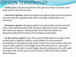 OPTION TERMINOLGY
 Strike price: The price specified in the options contract is known as the
strike price or the exercise price.
 American options: American options are options that can be exercised at
any time upto the expiration date. Most exchange-traded options are
American.
 European options: European options are options that can be exercised
only on the expiration date itself. European options are easier to analyze
than American options, and properties of an American option are
frequently deduced from those of its European counterpart.
 In-the-money option: An in-the-money (ITM) option is an option that
would lead to a positive cashflow to the holder if it were exercised
immediately. A call option on the index is said to be in-the-money when the
current index stands at a level higher than the strike price (i.e. spot price >
strike price). If the index is much higher than the strike price, the call is said
to be deep ITM. In the case of a put, the put is ITM if the index is below
the strike price.
 