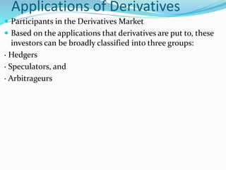 Applications of Derivatives
 Participants in the Derivatives Market
 Based on the applications that derivatives are put to, these
investors can be broadly classified into three groups:
· Hedgers
· Speculators, and
· Arbitrageurs
 