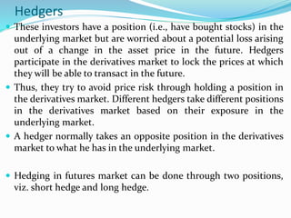 Hedgers
 These investors have a position (i.e., have bought stocks) in the
underlying market but are worried about a potential loss arising
out of a change in the asset price in the future. Hedgers
participate in the derivatives market to lock the prices at which
they will be able to transact in the future.
 Thus, they try to avoid price risk through holding a position in
the derivatives market. Different hedgers take different positions
in the derivatives market based on their exposure in the
underlying market.
 A hedger normally takes an opposite position in the derivatives
market to what he has in the underlying market.
 Hedging in futures market can be done through two positions,
viz. short hedge and long hedge.
 
