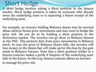 Short Hedge
A short hedge involves taking a short position in the futures
market. Short hedge position is taken by someone who already
owns the underlying asset or is expecting a future receipt of the
underlying asset.
For example, an investor holding Reliance shares may be worried
about adverse future price movements and may want to hedge the
price risk. He can do so by holding a short position in the
derivatives market. The investor can go short in Reliance futures
at the NSE. This protects him from price movements in Reliance
stock. In case the price of Reliance shares falls, the investor will
lose money in the shares but will make up for this loss by the gain
made in Reliance Futures. Note that a short position holder in a
futures contract makes a profit if theprice of the underlying asset
falls in the future. In this way, futures contract allows an investor
to manage his price risk.
 