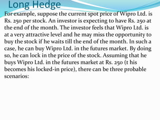 Long Hedge
For example, suppose the current spot price of Wipro Ltd. is
Rs. 250 per stock. An investor is expecting to have Rs. 250 at
the end of the month. The investor feels that Wipro Ltd. is
at a very attractive level and he may miss the opportunity to
buy the stock if he waits till the end of the month. In such a
case, he can buy Wipro Ltd. in the futures market. By doing
so, he can lock in the price of the stock. Assuming that he
buys Wipro Ltd. in the futures market at Rs. 250 (t his
becomes his locked-in price), there can be three probable
scenarios:
 