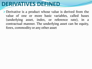 DERIVATIVES DEFINED
Derivative is a product whose value is derived from the
value of one or more basic variables, called bases
(underlying asset, index, or reference rate), in a
contractual manner. The underlying asset can be equity,
forex, commodity or any other asset
 
