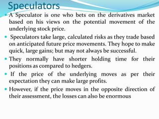 Speculators
 A Speculator is one who bets on the derivatives market
based on his views on the potential movement of the
underlying stock price.
 Speculators take large, calculated risks as they trade based
on anticipated future price movements. They hope to make
quick, large gains; but may not always be successful.
 They normally have shorter holding time for their
positions as compared to hedgers.
 If the price of the underlying moves as per their
expectation they can make large profits.
 However, if the price moves in the opposite direction of
their assessment, the losses can also be enormous
 