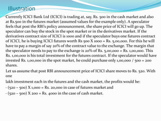 Illustration
Currently ICICI Bank Ltd (ICICI) is trading at, say, Rs. 500 in the cash market and also
at Rs.500 in the futures market (assumed values for the example only). A speculator
feels that post the RBI’s policy announcement, the share price of ICICI will go up. The
speculator can buy the stock in the spot market or in the derivatives market. If the
derivatives contract size of ICICI is 1000 and if the speculator buys one futures contract
of ICICI, he is buying ICICI futures worth Rs 500 X 1000 = Rs. 5,00,000. For this he will
have to pay a margin of say 20% of the contract value to the exchange. The margin that
the speculator needs to pay to the exchange is 20% of Rs. 5,00,000 = Rs. 1,00,000. This
Rs. 1,00,000 is his total investment for the futures contract. If the speculator would have
invested Rs. 1,00,000 in the spot market, he could purchase only 1,00,000 / 500 = 200
shares.
Let us assume that post RBI announcement price of ICICI share moves to Rs. 520. With
one
lakh investment each in the futures and the cash market, the profits would be:
· (520 – 500) X 1,000 = Rs. 20,000 in case of futures market and
· (520 – 500) X 200 = Rs. 4000 in the case of cash market.
 
