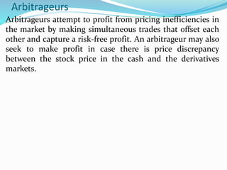 Arbitrageurs
Arbitrageurs attempt to profit from pricing inefficiencies in
the market by making simultaneous trades that offset each
other and capture a risk-free profit. An arbitrageur may also
seek to make profit in case there is price discrepancy
between the stock price in the cash and the derivatives
markets.
 