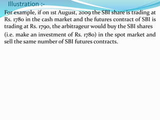 Illustration :-
For example, if on 1st August, 2009 the SBI share is trading at
Rs. 1780 in the cash market and the futures contract of SBI is
trading at Rs. 1790, the arbitrageur would buy the SBI shares
(i.e. make an investment of Rs. 1780) in the spot market and
sell the same number of SBI futures contracts.
 