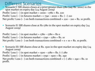 Different Scenarios
 Scenario I: SBI shares closes at a price greater than 1780 (say Rs. 2000) in the
spot market on expiry day (24 August 2009)
Profit/ Loss (– ) in spot market = 2000 – 1780 = Rs. 220
Profit/ Loss (– ) in futures market = 1 790 – 2000 = Rs. ( –) 210
Net profit/ Loss (– ) on both transactions combined = 220 – 210 = Rs. 10 profit.
 Scenario II: SBI shares close at Rs 1780 in the spot market on expiry day (24
August 2009)
Profit/ Loss (– ) in spot market = 1780 – 1780 = Rs 0
Profit/ Loss (– ) in futures market = 1790 – 1780 = Rs. 10
Net profit/ Loss (– ) on both transactions combined = 0 + 10 = Rs. 10 profit.
 Scenario III: SBI shares close at Rs. 1500 in the spot market on expiry day (24
August 2009)
Profit/ Loss (– ) in spot market = 1500 – 1780 = Rs. (–) 280
Profit/ Loss (– ) in futures market = 1790 – 1500 = Rs. 290
Net profit/ Loss (– ) on both transactions combined = (–) 280 + 290 = Rs. 10
profit.
 
