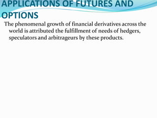 APPLICATIONS OF FUTURES AND
OPTIONS
The phenomenal growth of financial derivatives across the
world is attributed the fulfillment of needs of hedgers,
speculators and arbitrageurs by these products.
 