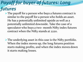 Payoff for buyer of futures: Long
futures
The payoff for a person who buys a futures contract is
similar to the payoff for a person who holds an asset.
He has a potentially unlimited upside as well as a
potentially unlimited downside. Take the case of a
speculator who buys a two- month Nifty index futures
contract when the Nifty stands at 2220.
The underlying asset in this case is the Nifty portfolio.
When the index moves up, the long futures position
starts making profits, and when the index moves down
it starts making losses.
 