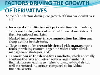 FACTORS DRIVING THE GROWTH
OF DERIVATIVES
Some of the factors driving the growth of financial derivatives
are:
1. Increased volatility in asset prices in financial markets,
2. Increased integration of national financial markets with
the international markets,
3. Marked improvement in communication facilities and
sharp decline in their costs,
4. Development of more sophisticated risk management
tools, providing economic agents a wider choice of risk
management strategies, and
5. Innovations in the derivatives markets, which optimally
combine the risks and returns over a large number of
financial assets leading to higher returns, reduced risk as
well as transactions costs as compared to individual
financial assets.
 