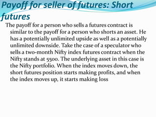 Payoff for seller of futures: Short
futures
The payoff for a person who sells a futures contract is
similar to the payoff for a person who shorts an asset. He
has a potentially unlimited upside as well as a potentially
unlimited downside. Take the case of a speculator who
sells a two-month Nifty index futures contract when the
Nifty stands at 5500. The underlying asset in this case is
the Nifty portfolio. When the index moves down, the
short futures position starts making profits, and when
the index moves up, it starts making loss
 