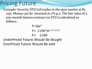 Pricing Future
Example: Security XYZ Ltd trades in the spot market at Rs.
1150. Money can be invested at 11% p.a. The fair value of a
one-month futures contract on XYZ is calculated as
follows:
F=SerT
F= 1150*eo.11*1/12
F= 1160
UnderPriced Future Should Be Bought
OverPriced Future Should Be sold
 