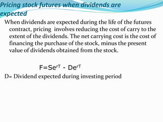 Pricing stock futures when dividends are
expected
When dividends are expected during the life of the futures
contract, pricing involves reducing the cost of carry to the
extent of the dividends. The net carrying cost is the cost of
financing the purchase of the stock, minus the present
value of dividends obtained from the stock.
F=SerT - DerT
D= Dividend expected during investing period
 