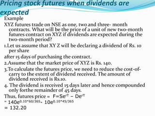 Pricing stock futures when dividends are
expected
Example
XYZ futures trade on NSE as one, two and three- month
contracts. What will be the price of a unit of new two-month
futures contract on XYZ if dividends are expected during the
two-month period?
1.Let us assume that XY Z will be declaring a dividend of Rs. 10
per share
after 15 days of purchasing the contract.
2.Assume that the market price of XYZ is Rs. 140.
3.To calculate the futures price, we need to reduce the cost-of-
carry to the extent of dividend received. The amount of
dividend received is Rs.10.
4. The dividend is received 15 days later and hence compounded
only forthe remainder of 45 days.
Thus, futures price = F=SerT – DerT
= 140e0.10*60/365- 10e0.10*45/365
= 132.20
 