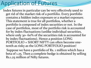 Application of Futures
Index futures in particular can be very effectively used to
get rid of the market risk of a portfolio. Every portfolio
contains a hidden index exposure or a market exposure.
This statement is true for all portfolios, whether a
portfolio is composed of index securities or not. In the
case of portfolios, most of the portfolio risk is accounted
for by index fluctuations (unlike individual securities,
where only 30- 60% of the securities risk is accounted for
by index fluctuations). Hence a position LONG
PORTFOLIO + SHORT NIFTY can often become one-
tenth as risky as the LONG PORTFOLIO position!
Suppose we have a portfolio of Rs. 1 million which has a
beta of 1.25. Then a complete hedge is obtained by selling
Rs.1.25 million of Nifty futures.
 