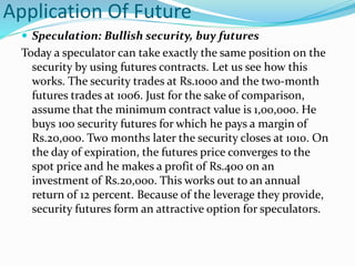 Application Of Future
 Speculation: Bullish security, buy futures
Today a speculator can take exactly the same position on the
security by using futures contracts. Let us see how this
works. The security trades at Rs.1000 and the two-month
futures trades at 1006. Just for the sake of comparison,
assume that the minimum contract value is 1,00,000. He
buys 100 security futures for which he pays a margin of
Rs.20,000. Two months later the security closes at 1010. On
the day of expiration, the futures price converges to the
spot price and he makes a profit of Rs.400 on an
investment of Rs.20,000. This works out to an annual
return of 12 percent. Because of the leverage they provide,
security futures form an attractive option for speculators.
 