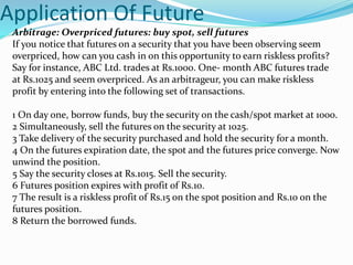 Application Of Future
Arbitrage: Overpriced futures: buy spot, sell futures
If you notice that futures on a security that you have been observing seem
overpriced, how can you cash in on this opportunity to earn riskless profits?
Say for instance, ABC Ltd. trades at Rs.1000. One- month ABC futures trade
at Rs.1025 and seem overpriced. As an arbitrageur, you can make riskless
profit by entering into the following set of transactions.
1 On day one, borrow funds, buy the security on the cash/spot market at 1000.
2 Simultaneously, sell the futures on the security at 1025.
3 Take delivery of the security purchased and hold the security for a month.
4 On the futures expiration date, the spot and the futures price converge. Now
unwind the position.
5 Say the security closes at Rs.1015. Sell the security.
6 Futures position expires with profit of Rs.10.
7 The result is a riskless profit of Rs.15 on the spot position and Rs.10 on the
futures position.
8 Return the borrowed funds.
 