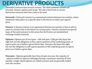 DERIVATIVE PRODUCTSDerivative contracts have several variants. The most common variants are
forwards, futures, options and swaps. We take a brief look at various
derivatives contracts that have come to be used.
Forwards: A forward contract is a customized contract between two entities, where
settlement takes place on a specific date in the future at today's pre-agreed
price.
Futures: A futures contract is an agreement between two parties to buy or sell an
asset at a certain time in the future at a certain price. Futures contracts are special
types of forward contracts in the sense that the former are standardized
exchange-traded contracts.
Options: Options are of two types - calls and puts. Calls give the buyer the
right but not the obligation to buy a given quantity of the underlying asset, at
a given price on or before a given future date. Puts give the buyer the right,
but not the obligation to sell a given quantity of the underlying asset at a given
price on or before a given date.
Warrants: Options generally have lives of upto one year, the majority of
options traded on options exchanges having a maximum maturity of nine
months. Longer-dated options are called warrants and are generally traded
over-the-counter.
 
