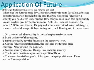 Application Of Future
Arbitrage: Underpriced futures: buy futures, sell spot
Whenever the futures price deviates substantially from its fair value, arbitrage
opportunities arise. It could be the case that you notice the futures on a
security you hold seem underpriced. How can you cash in on this opportunity
to earn riskless profits? Say for instance, ABC Ltd. trades at Rs.1000. One-
month ABC futures trade at Rs. 965 and seem underpriced. As an arbitrageur,
you can make riskless profit by entering into the following set of transactions.
1. On day one, sell the security in the cash/spot market at 1000.
2. Make delivery of the security.
3. Simultaneously, buy the futures on the security at 965.
4. On the futures expiration date, the spot and the futures price
converge. Now unwind the position.
5. Say the security closes at Rs.975. Buy back the security.
6. The futures position expires with a profit of Rs.10.
7. The result is a riskless profit of Rs.25 on the spot position and Rs.10
on the futures position.
 