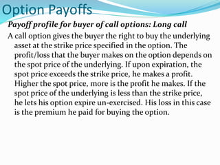 Option Payoffs
Payoff profile for buyer of call options: Long call
A call option gives the buyer the right to buy the underlying
asset at the strike price specified in the option. The
profit/loss that the buyer makes on the option depends on
the spot price of the underlying. If upon expiration, the
spot price exceeds the strike price, he makes a profit.
Higher the spot price, more is the profit he makes. If the
spot price of the underlying is less than the strike price,
he lets his option expire un-exercised. His loss in this case
is the premium he paid for buying the option.
 