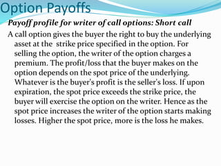 Option Payoffs
Payoff profile for writer of call options: Short call
A call option gives the buyer the right to buy the underlying
asset at the strike price specified in the option. For
selling the option, the writer of the option charges a
premium. The profit/loss that the buyer makes on the
option depends on the spot price of the underlying.
Whatever is the buyer's profit is the seller's loss. If upon
expiration, the spot price exceeds the strike price, the
buyer will exercise the option on the writer. Hence as the
spot price increases the writer of the option starts making
losses. Higher the spot price, more is the loss he makes.
 