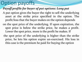 Option payoffs
Payoff profile for buyer of put options: Long put
A put option gives the buyer the right to sell the underlying
asset at the strike price specified in the option. The
profit/loss that the buyer makes on the option depends
on the spot price of the underlying. If upon expiration, the
spot price is below the strike price, he makes a profit.
Lower the spot price, more is the profit he makes. If
the spot price of the underlying is higher than the strike
price, he lets his option expire un-exercised. His loss in
this case is the premium he paid for buying the option
 