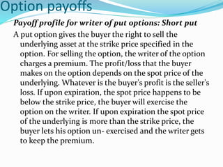 Option payoffs
Payoff profile for writer of put options: Short put
A put option gives the buyer the right to sell the
underlying asset at the strike price specified in the
option. For selling the option, the writer of the option
charges a premium. The profit/loss that the buyer
makes on the option depends on the spot price of the
underlying. Whatever is the buyer's profit is the seller's
loss. If upon expiration, the spot price happens to be
below the strike price, the buyer will exercise the
option on the writer. If upon expiration the spot price
of the underlying is more than the strike price, the
buyer lets his option un- exercised and the writer gets
to keep the premium.
 