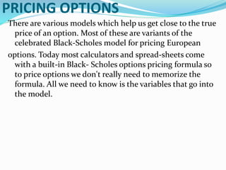 PRICING OPTIONS
There are various models which help us get close to the true
price of an option. Most of these are variants of the
celebrated Black-Scholes model for pricing European
options. Today most calculators and spread-sheets come
with a built-in Black- Scholes options pricing formula so
to price options we don't really need to memorize the
formula. All we need to know is the variables that go into
the model.
 