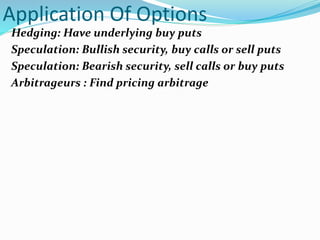 Application Of Options
Hedging: Have underlying buy puts
Speculation: Bullish security, buy calls or sell puts
Speculation: Bearish security, sell calls or buy puts
Arbitrageurs : Find pricing arbitrage
 