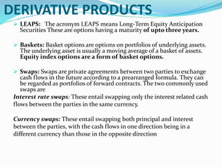 DERIVATIVE PRODUCTS
 LEAPS: The acronym LEAPS means Long-Term Equity Anticipation
Securities These are options having a maturity of upto three years.
 Baskets: Basket options are options on portfolios of underlying assets.
The underlying asset is usually a moving average of a basket of assets.
Equity index options are a form of basket options.
 Swaps: Swaps are private agreements between two parties to exchange
cash flows in the future according to a prearranged formula. They can
be regarded as portfolios of forward contracts. The two commonly used
swaps are
Interest rate swaps: These entail swapping only the interest related cash
flows between the parties in the same currency.
Currency swaps: These entail swapping both principal and interest
between the parties, with the cash flows in one direction being in a
different currency than those in the opposite direction
 