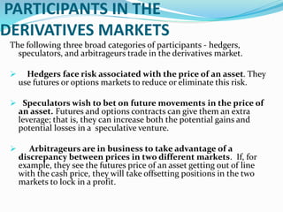 PARTICIPANTS IN THE
DERIVATIVES MARKETS
The following three broad categories of participants - hedgers,
speculators, and arbitrageurs trade in the derivatives market.
 Hedgers face risk associated with the price of an asset. They
use futures or options markets to reduce or eliminate this risk.
 Speculators wish to bet on future movements in the price of
an asset. Futures and options contracts can give them an extra
leverage; that is, they can increase both the potential gains and
potential losses in a speculative venture.
 Arbitrageurs are in business to take advantage of a
discrepancy between prices in two different markets. If, for
example, they see the futures price of an asset getting out of line
with the cash price, they will take offsetting positions in the two
markets to lock in a profit.
 