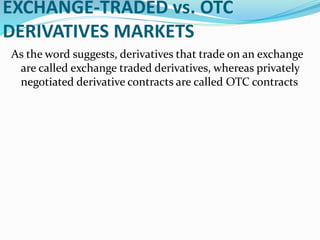 EXCHANGE-TRADED vs. OTC
DERIVATIVES MARKETS
As the word suggests, derivatives that trade on an exchange
are called exchange traded derivatives, whereas privately
negotiated derivative contracts are called OTC contracts
 