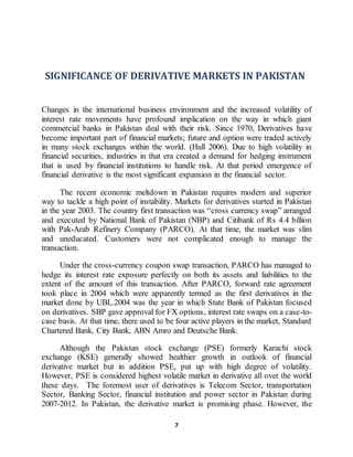 7
SIGNIFICANCE OF DERIVATIVE MARKETS IN PAKISTAN
Changes in the international business environment and the increased volatility of
interest rate movements have profound implication on the way in which giant
commercial banks in Pakistan deal with their risk. Since 1970, Derivatives have
become important part of financial markets; future and option were traded actively
in many stock exchanges within the world. (Hull 2006). Due to high volatility in
financial securities, industries in that era created a demand for hedging instrument
that is used by financial institutions to handle risk. At that period emergence of
financial derivative is the most significant expansion in the financial sector.
The recent economic meltdown in Pakistan requires modern and superior
way to tackle a high point of instability. Markets for derivatives started in Pakistan
in the year 2003. The country first transaction was “cross currency swap” arranged
and executed by National Bank of Pakistan (NBP) and Citibank of Rs 4.4 billion
with Pak-Arab Refinery Company (PARCO). At that time, the market was slim
and uneducated. Customers were not complicated enough to manage the
transaction.
Under the cross-currency coupon swap transaction, PARCO has managed to
hedge its interest rate exposure perfectly on both its assets and liabilities to the
extent of the amount of this transaction. After PARCO, forward rate agreement
took place in 2004 which were apparently termed as the first derivatives in the
market done by UBL.2004 was the year in which State Bank of Pakistan focused
on derivatives. SBP gave approval for FX options, interest rate swaps on a case-to-
case basis. At that time, there used to be four active players in the market, Standard
Chartered Bank, City Bank, ABN Amro and Deutsche Bank.
Although the Pakistan stock exchange (PSE) formerly Karachi stock
exchange (KSE) generally showed healthier growth in outlook of financial
derivative market but in addition PSE, put up with high degree of volatility.
However, PSE is considered highest volatile market in derivative all over the world
these days. The foremost user of derivatives is Telecom Sector, transportation
Sector, Banking Sector, financial institution and power sector in Pakistan during
2007-2012. In Pakistan, the derivative market is promising phase. However, the
 