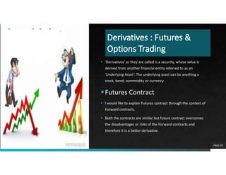  ‘Derivatives’ as they are called is a security, whose value is
derived from another financial entity referred to as an
‘Underlying Asset’. The underlying asset can be anything a
stock, bond, commodity or currency.
Futures Contract
 I would like to explain Futures contract through the context of
Forward contracts.
 Both the contracts are similar but future contract overcomes
the disadvantages or risks of the Forward contracts and
therefore it is a better derivative.
PAGE 35
 