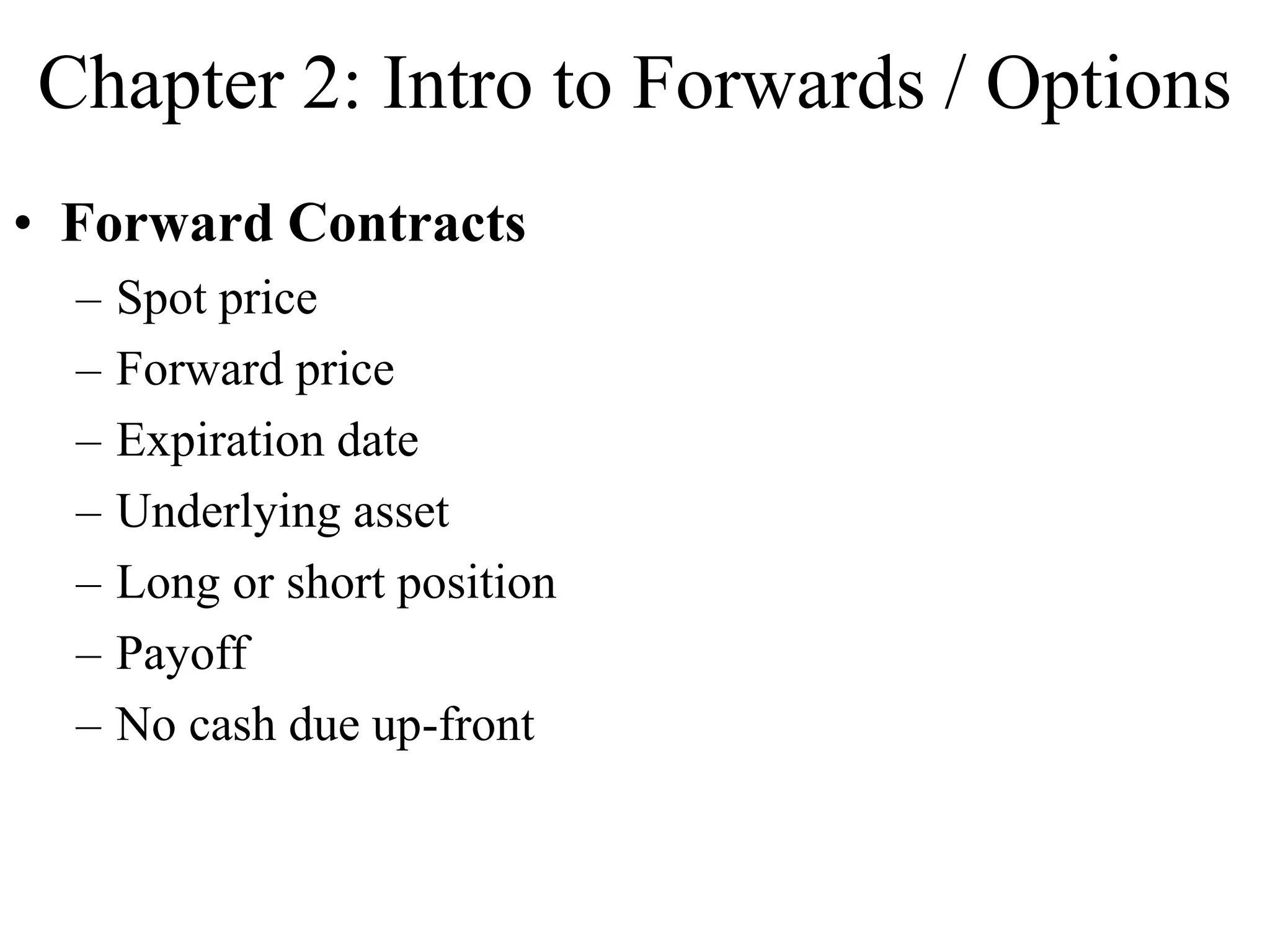 Chapter 2: Intro to Forwards / Options
• Forward Contracts
– Spot price
– Forward price
– Expiration date
– Underlying asset
– Long or short position
– Payoff
– No cash due up-front
 